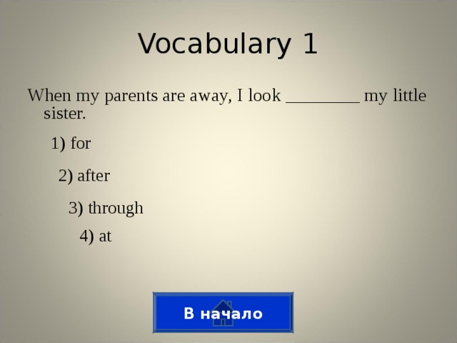 Vocabulary 1 When my parents are away, I look ________ my little sister. 1) for 2) after 3) through 4) at В начало