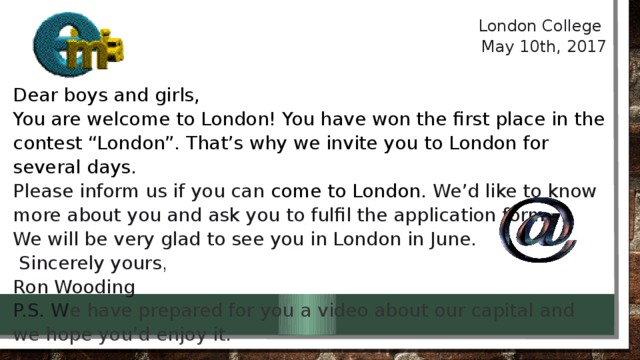 London College May 10th, 2017   Dear boys and girls, You are welcome to London! You have won the first place in the contest “London”. That’s why we invite you to London for several days.  Please inform us if you can come to London. We’d like to know more about you and ask you to fulfil the application form. We will be very glad to see you in London in June.   Sincerely yours , Ron Wooding P.S. W e have prepared for you a video about our capital and we hope you’d enjoy it.   