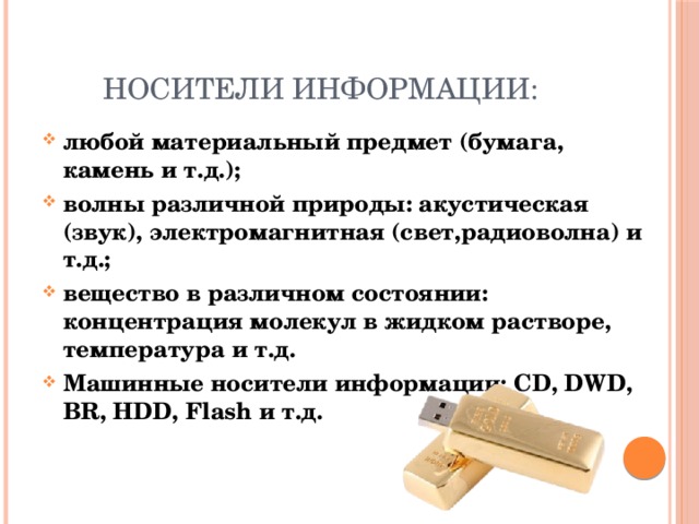 Носители информации: любой материальный предмет (бумага, камень и т.д.); волны различной природы: акустическая (звук), электромагнитная (свет,радиоволна) и т.д.; вещество в различном состоянии: концентрация молекул в жидком растворе, температура и т.д. Машинные носители информации: CD, DWD, BR, HDD, Flash и т.д.