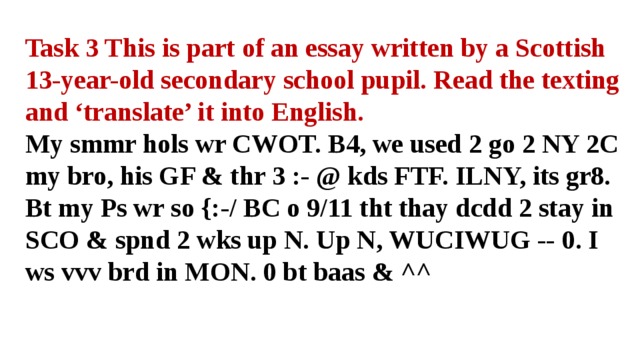 Task 3 This is part of an essay written by a Scottish 13-year-old secondary school pupil. Read the texting and ‘translate’ it into English. My smmr hols wr CWOT. B4, we used 2 go 2 NY 2C my bro, his GF & thr 3 :- @ kds FTF. ILNY, its gr8. Bt my Ps wr so {:-/ BC o 9/11 tht thay dcdd 2 stay in SCO & spnd 2 wks up N. Up N, WUCIWUG -- 0. I ws vvv brd in MON. 0 bt baas & ^^