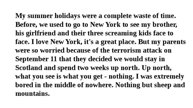 My summer holidays were a complete waste of time. Before, we used to go to New York to see my brother, his girlfriend and their three screaming kids face to face. I love New York, it's a great place. But my parents were so worried because of the terrorism attack on September 11 that they decided we would stay in Scotland and spend two weeks up north. Up north, what you see is what you get - nothing. I was extremely bored in the middle of nowhere. Nothing but sheep and mountains.