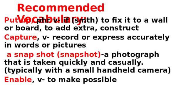 Recommended Vocabulary: Put up, phr v- if (smth) to fix it to a wall or board, to add extra, construct Capture , v- record or express accurately in words or pictures  a snap shot (snapshot) -a photograph that is taken quickly and casually. (typically with a small handheld camera) Enable , v- to make possible