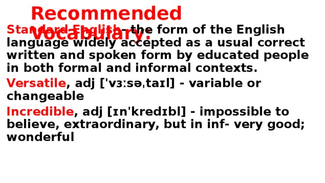 Recommended Vocabulary: Standard English - the form of the English language widely accepted as a usual correct written and spoken form by educated people in both formal and informal contexts. Versatile , adj ['vɜːsəˌtaɪl] - variable or changeable Incredible , adj [ɪn'kredɪbl] - impossible to believe, extraordinary, but in inf- very good; wonderful
