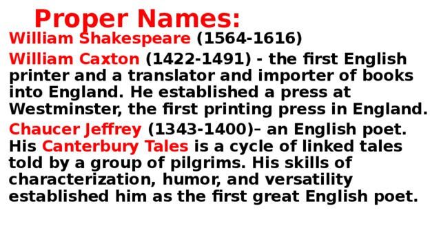 Proper Names: William Shakespeare (1564-1616) William Caxton (1422-1491) -  the first English printer and a translator and importer of books into England. He established a press at Westminster, the first printing press in England. Chaucer Jeffrey (1343-1400)– an English poet. His Canterbury Tales is a cycle of linked tales told by a group of pilgrims. His skills of characterization, humor, and versatility established him as the first great English poet.