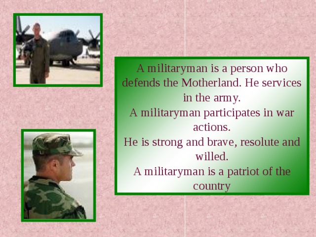 A militaryman is a person who defends the Motherland. He services in the army. A militaryman participates in war actions. He is strong and brave, resolute and willed. A militaryman is a patriot of the country