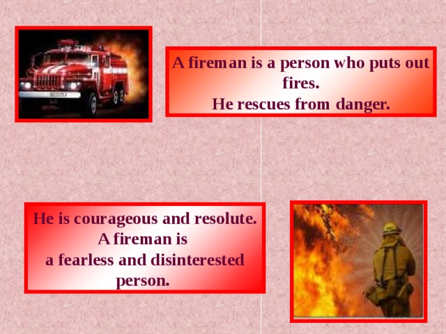 A fireman is a person who puts out fires. He rescues from danger. He is courageous and resolute. A fireman is a fearless and disinterested person.