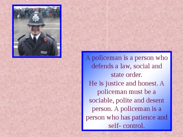 A policeman is a person who defends a law, social and state order. He is justice and honest. A policeman must be a sociable, polite and desent person. A policeman is a person who has patience and self- control.