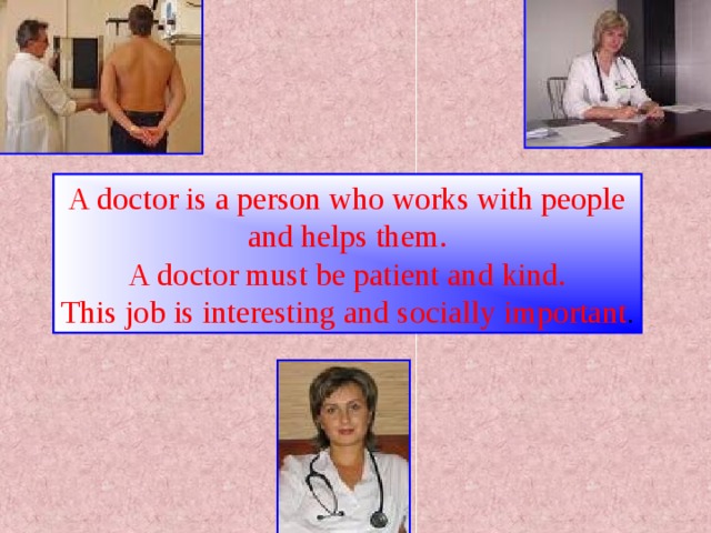 A doctor is a person who works with people and helps them. A doctor must be patient and kind. This job is interesting and socially important .