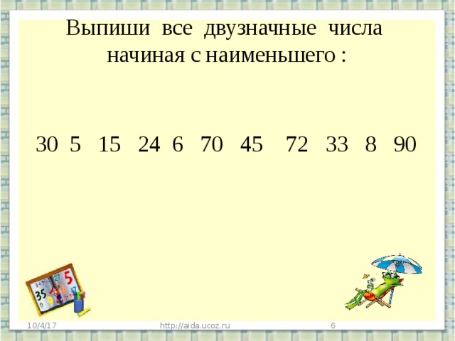 Выпиши все двузначные числа начиная с наименьшего :  30 5 15 24 6 70 45 72 33 8 90 10/4/17 http://aida.ucoz.ru