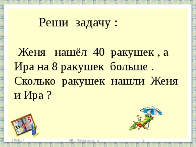 Реши задачу :  Женя нашёл 40 ракушек , а Ира на 8 ракушек больше . Сколько ракушек нашли Женя и Ира ? 10/4/17 http://aida.ucoz.ru