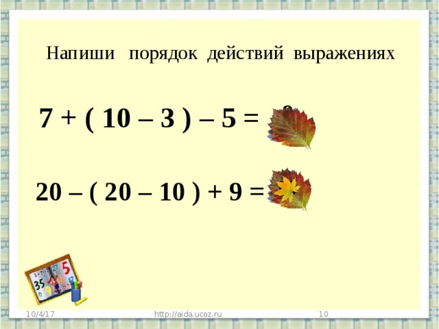 Напиши порядок действий выражениях 7 + ( 10 – 3 ) – 5 = 9 20 – ( 20 – 10 ) + 9 = 19 10/4/17 http://aida.ucoz.ru