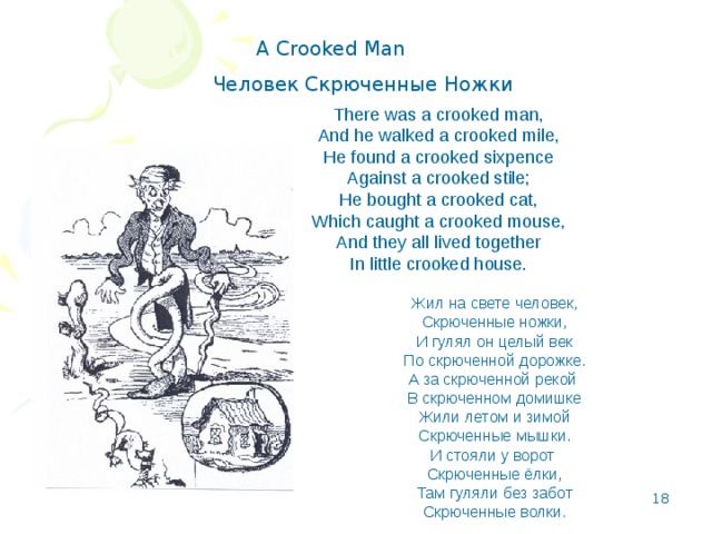 A Crooked Man Человек Скрюченные Ножки There was a crooked man,  And he walked a crooked mile,  He found a crooked sixpence  Against a crooked stile;  He bought a crooked cat,  Which caught a crooked mouse,  And they all lived together  In little crooked house. Жил на свете человек,  Скрюченные ножки,  И гулял он целый век  По скрюченной дорожке.  А за скрюченной рекой  В скрюченном домишке  Жили летом и зимой  Скрюченные мышки.  И стояли у ворот  Скрюченные ёлки,  Там гуляли без забот  Скрюченные волки.