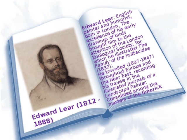 Edward Lear (1812 - 1888) Edward Lear , English painter and humorist, born in London. The excellence of his early drawings of birds brought him to the attention of the London Zoological Society, for which he illustrated The Family of the Psittacidae (1832); He travelled (1837-1847) throughout Europe and the Near East, recording his travels in the Illustrated Journals of a Landscape Painter. Considered among the masters of the limerick .