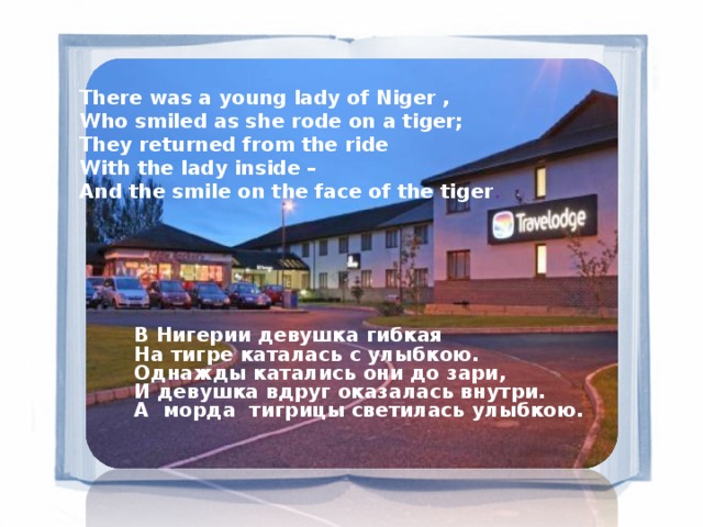 There was a young lady of Niger ,  Who smiled as she rode on a tiger; They returned from the ride  With the lady inside –  And the smile on the face of the tiger .  В Нигерии девушка гибкая На тигре каталась с улыбкою. Однажды катались они до зари, И девушка вдруг оказалась внутри. А  морда  тигрицы светилась улыбкою.