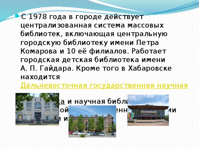 С 1978 года в городе действует централизованная система массовых библиотек, включающая центральную городскую библиотеку имени Петра Комарова и 10 её филиалов. Работает городская детская библиотека имени А. П. Гайдара. Кроме того в Хабаровске находится  Дальневосточная государственная научная библиотека