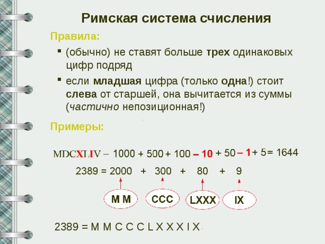 Римская система счисления Правила: (обычно) не ставят больше трех одинаковых цифр подряд если младшая цифра (только одна !) стоит слева от старшей, она вычитается из суммы ( частично непозиционная!) (обычно) не ставят больше трех одинаковых цифр подряд если младшая цифра (только одна !) стоит слева от старшей, она вычитается из суммы ( частично непозиционная!) Примеры: 2389 = M M C C C L X X X I X 6