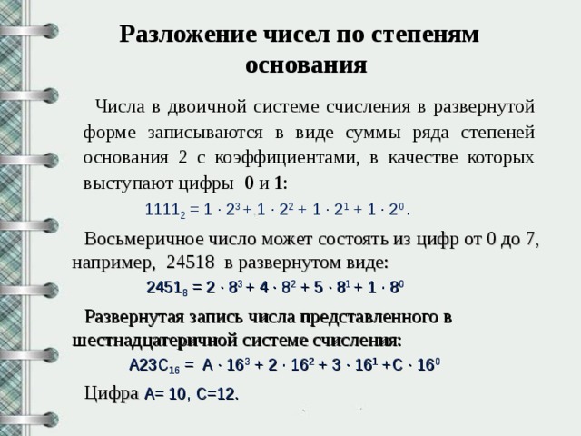 Разложение чисел по степеням основания   Числа в двоичной системе счисления в развернутой форме записываются в виде суммы ряда степеней основания 2 с коэффициентами, в качестве которых выступают цифры 0 и 1 :  1111 2 = 1 · 2 3 + 1 · 2 2 + 1 · 2 1 + 1 · 2 0 . Восьмеричное число может состоять из цифр от 0 до 7, например, 24518 в развернутом виде:  2451 8 = 2 · 8 3 + 4 · 8 2 + 5 · 8 1 + 1 · 8 0  Развернутая запись числа представленного в шестнадцатеричной системе счисления:  А23С 16 = А · 16 3 + 2 · 16 2 + 3 · 16 1 +С · 16 0 Цифра  А= 10, С=12.
