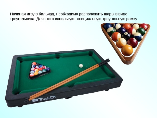 Начиная игру в бильярд, необходимо расположить шары в виде треугольника. Для этого используют специальную треугольную рамку. http://www.bogato.info/index/?node_id=2822 http://www.labirint-shop.ru/screenshot/189362/1/