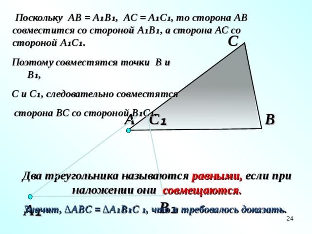 Поскольку АВ = А₁В₁, АС = А₁С₁, то сторона АВ совместится со стороной А₁В₁, а сторона АС со стороной А₁С₁. С Поэтому совместятся точки В и В₁, С и С₁, следовательно совместятся  сторона ВС со стороной В₁С₁.   С ₁ В А Два треугольника называются равными, если при наложении они совмещаются.  В ₁ А ₁ Значит, ∆АВ C = ∆А₁В₁С ₁, что и требовалось доказать.