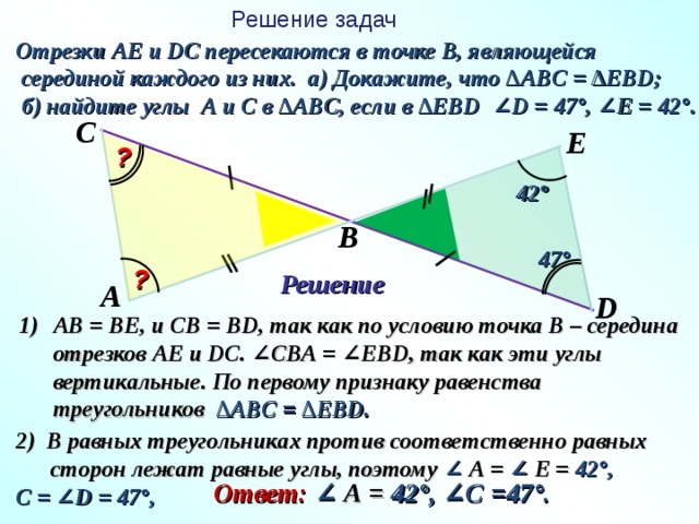 Решение задач Отрезки АЕ и DC пересекаются в точке В, являющейся  серединой каждого из них. а) Докажите, что ∆АВ C = ∆ЕВ D ;  б) найдите углы А и С в ∆АВ C , если в ∆ЕВ D ∠ D = 47°, ∠ E = 42°. C E ? 4 2 ° B 4 7 ° ? Решение A D АВ = ВЕ, и СВ = В D, так как по условию точка В – середина отрезков АЕ и DC . ∠СВА = ∠ЕВ D, так как эти углы вертикальные. По первому признаку равенства треугольников ∆ АВ C = ∆ Е В D . 2) В равных треугольниках против соответственно равных  сторон лежат равные углы, поэтому ∠ А = ∠ Е = 42° , С = ∠ D = 47°,  Ответ: ∠ А = 42° , ∠С =47° .