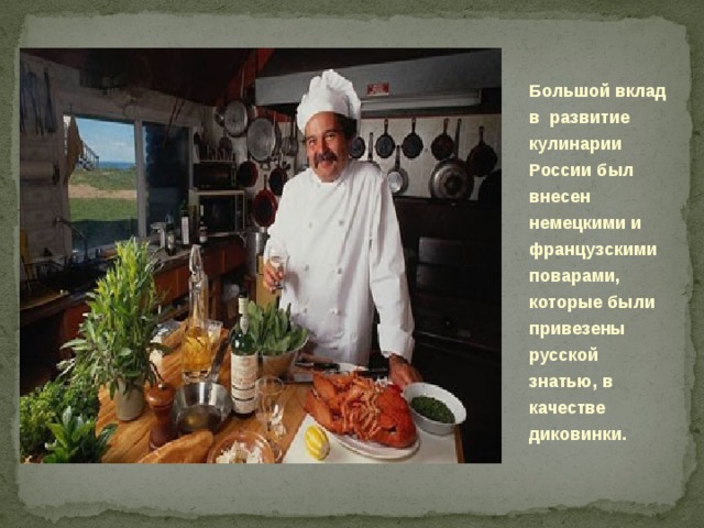 Большой вклад в развитие кулинарии России был внесен немецкими и французскими поварами, которые были привезены русской знатью, в качестве диковинки.