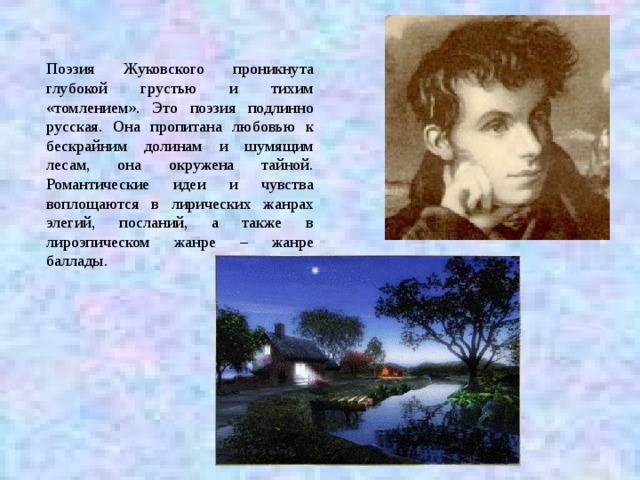 Поэзия Жуковского проникнута глубокой грустью и тихим «томлением». Это поэзия подлинно русская. Она пропитана любовью к бескрайним долинам и шумящим лесам, она окружена тайной. Романтические идеи и чувства воплощаются в лирических жанрах элегий, посланий, а также в лироэпическом жанре – жанре баллады.