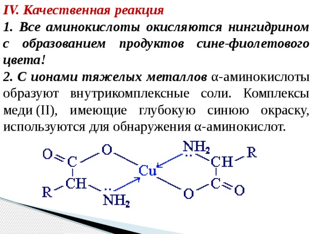 IV. Качественная реакция 1. Все аминокислоты окисляются нингидрином с образованием продуктов сине-фиолетового цвета! 2. С ионами тяжелых металлов α-аминокислоты образуют внутрикомплексные соли. Комплексы меди (II), имеющие глубокую синюю окраску, используются для обнаружения α-аминокислот.  