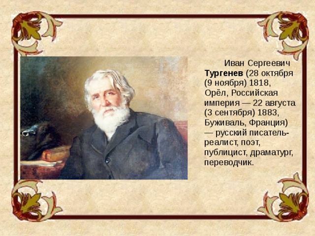 Иван Сергеевич Тургенев (28 октября (9 ноября) 1818, Орёл, Российская империя — 22 августа (3 сентября) 1883, Буживаль, Франция) — русский писатель-реалист, поэт, публицист, драматург, переводчик.