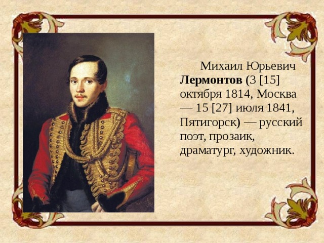Михаил Юрьевич Лермонтов (3 [15] октября 1814, Москва — 15 [27] июля 1841, Пятигорск) — русский поэт, прозаик, драматург, художник.
