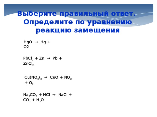 Выберите правильный ответ. Определите по уравнению реакцию замещения HgO → Hg + O2 PbCl 2 + Zn → Pb + ZnCl 2 Cu(NO 3 ) 2 → CuO + NO 2 + O 2  Na 2 CO 3 + HCl → NaCl + CO 2 + H 2 O