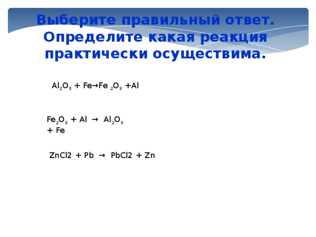 Выберите правильный ответ. Определите какая реакция практически осуществима. Al 2 O 3 + Fe→Fe 2 O 3 +Al Fe 2 O 3 + Al → Al 2 O 3 + Fe ZnCl2 + Pb → PbCl2 + Zn