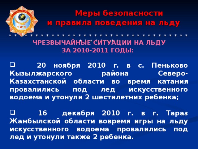 Меры безопасности  и правила поведения на льду    * * * * * * * * * * * * * * * * * * * * * * * * * * * * * * * * * * * * * * * * * * ЧРЕЗВЫЧАЙНЫЕ СИТУАЦИИ  НА ЛЬДУ ЗА 2010-2011 ГОДЫ:    20 ноября 2010 г. в с. Пеньково Кызылжарского района Северо-Казахстанской области во время катания провалились под лед искусственного водоема и утонули 2 шестилетних ребенка;