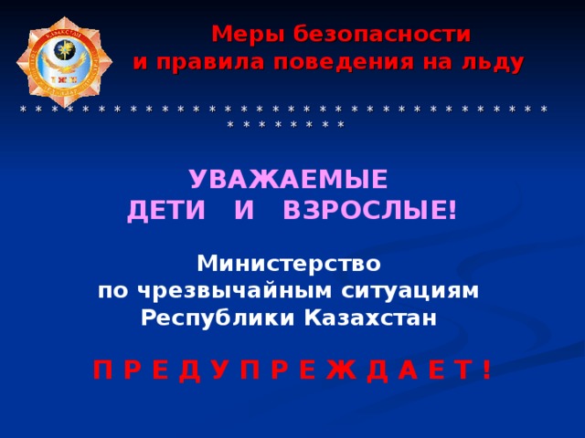 Меры безопасности  и правила поведения на льду     * * * * * * * * * * * * * * * * * * * * * * * * * * * * * * * * * * * * * * * * * * УВАЖАЕМЫЕ ДЕТИ И ВЗРОСЛЫЕ!   Министерство по чрезвычайным ситуациям Республики Казахстан  П Р Е Д У П Р Е Ж Д А Е Т !
