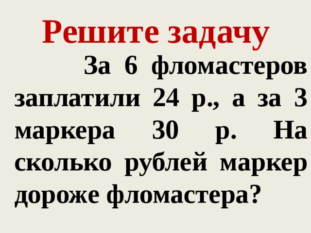 Решите задачу  За 6 фломастеров заплатили 24 р., а за 3 маркера 30 р. На сколько рублей маркер дороже фломастера?