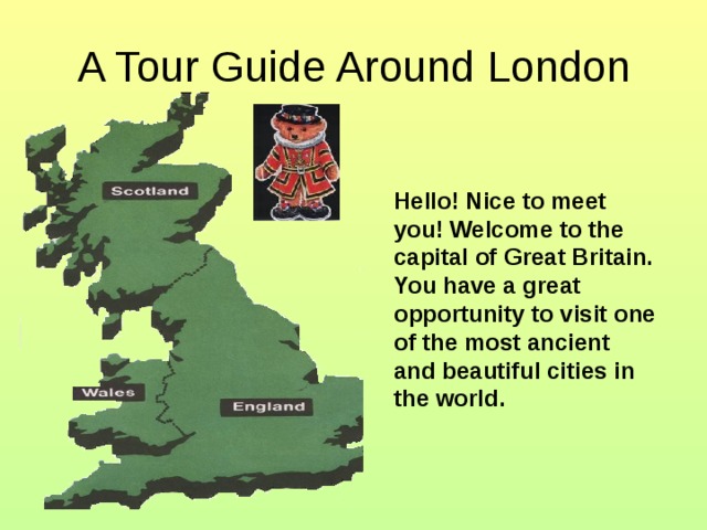 A Tour Guide Around London Hello ! Nice to meet you! Welcome to the capital of Great Britain. You have a great opportunity to visit one of the most ancient  and beautiful cities in the world.