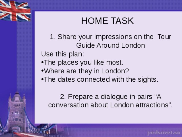 HOME TASK   1. Share your impressions on the Tour Guide Around London Use this plan: The places you like most. Where are they in London? The dates connected with the sights. 2. Prepare a dialogue in pairs “A conversation about London attractions”.