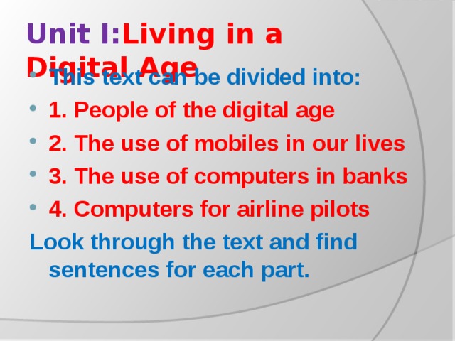 Unit I: Living in a Digital Age This text can be divided into: 1. People of the digital age 2. The use of mobiles in our lives 3. The use of computers in banks 4. Computers for airline pilots Look through the text and find sentences for each part.