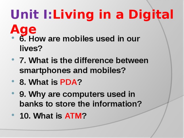 Unit I: Living in a Digital Age 6. How are mobiles used in our lives? 7. What is the difference between smartphones and mobiles? 8. What is PDA ? 9. Why are computers used in banks to store the information? 10. What is ATM ?