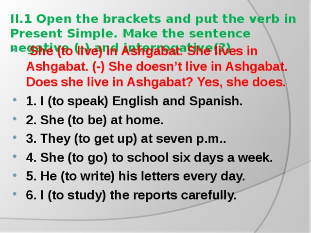 II.1 Open the brackets and put the verb in Present Simple. Make the sentence negative (-) and interrogative(?)