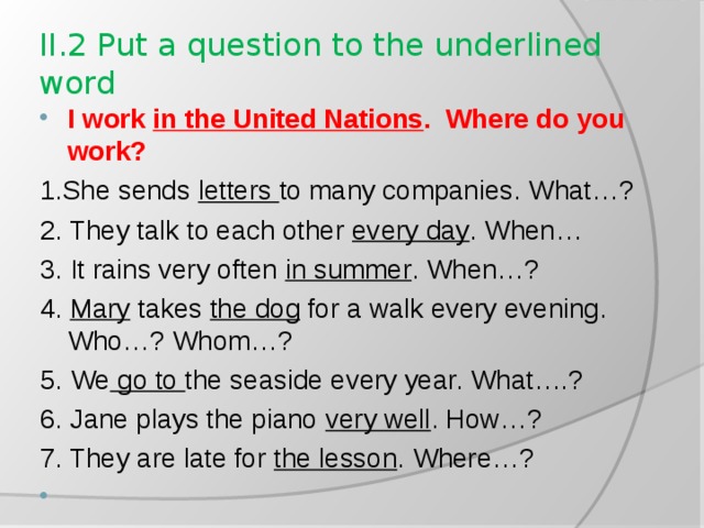 II.2 Put a question to the underlined word I work in the United Nations . Where do you work? 1.She sends letters to many companies. What…? 2. They talk to each other every day . When… 3. It rains very often in summer . When…? 4. Mary takes the dog for a walk every evening. Who…? Whom…? 5. We go to the seaside every year. What….? 6. Jane plays the piano very well . How…? 7. They are late for the lesson . Where…?