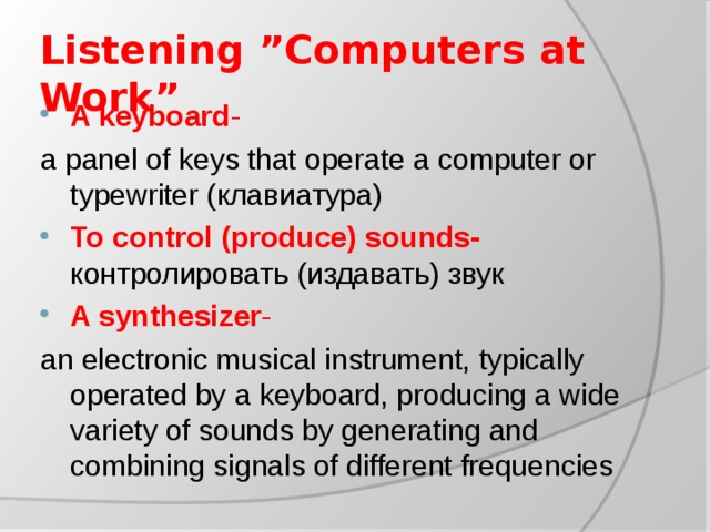 Listening ”Computers at Work” A keyboard - a panel of keys that operate a computer or typewriter ( клавиатура ) To control (produce) sounds- контролировать (издавать) звук A synthesizer - an electronic musical instrument, typically operated by a keyboard, producing a wide variety of sounds by generating and combining signals of different frequencies