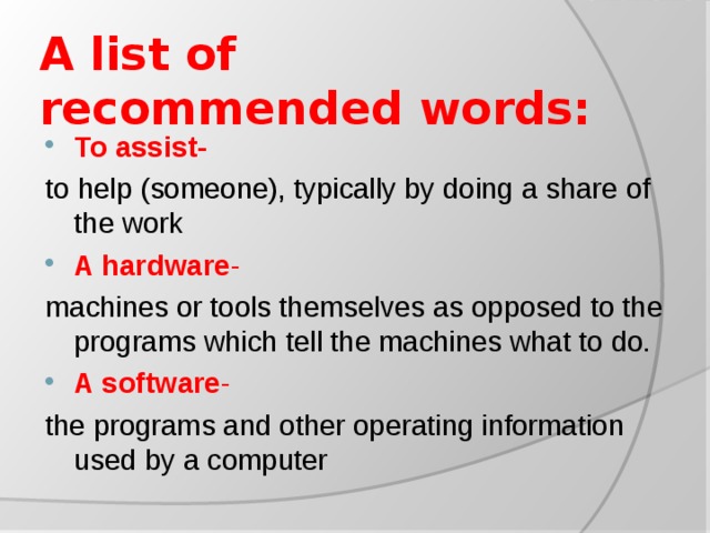 A list of recommended words:   To assist- to  help (someone), typically by doing a share of the work A hardware - machines or tools themselves as opposed to the programs which tell the machines what to do. A software - the programs and other operating information used by a computer