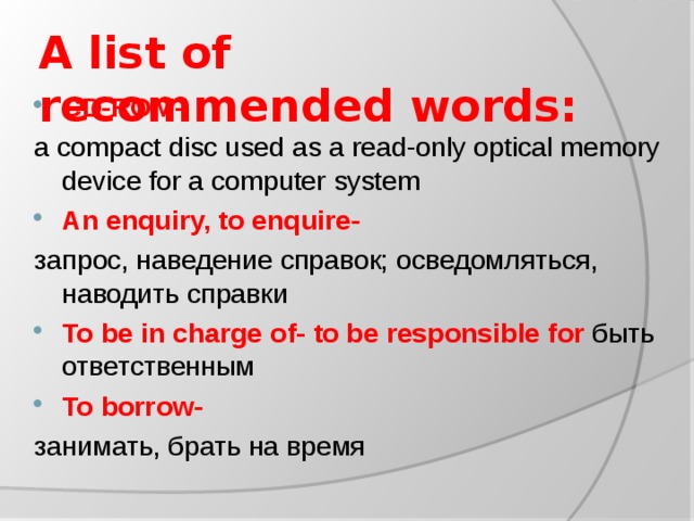 A list of recommended words:   CD-ROM- a compact disc used as a read-only optical memory device for a computer system An enquiry, to enquire- запрос, наведение справок; осведомляться, наводить справки To be in charge of-  to be responsible for быть ответственным To borrow- занимать, брать на время