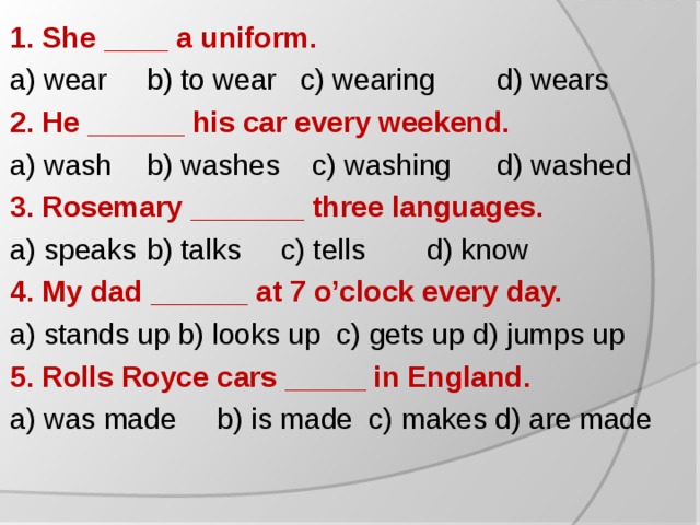 1. She ____ a uniform. a) wear  b) to wear c) wearing  d) wears 2. He ______ his car every weekend. a) wash  b) washes c) washing  d) washed 3. Rosemary _______ three languages. a) speaks  b) talks c) tells  d) know 4. My dad ______ at 7 o’clock every day. a) stands up  b) looks up  c) gets up d) jumps up 5 . Rolls Royce cars _____ in England. a) was made  b) is made c) makes d) are made