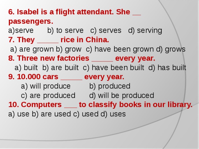 6. Isabel is a flight attendant. She __ passengers. serve  b) to serve c) serves d) serving 7. They _____ rice in China.  a) are grown b) grow c) have been grown d) grows 8. Three new factories _____ every year.  a) built b) are built c) have been built d) has built 9. 10.000 cars _____ every year.  a) will produce  b) produced  c) are produced  d) will be produced 10. Computers ___ to classify books in our library. a) use b) are used c) used d) uses