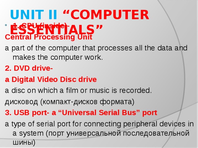 UNIT II “COMPUTER ESSENTIALS” 1. CPU (inside)- Central Processing Unit a part of the computer that processes all the data and makes the computer work. 2. DVD drive- a Digital Video Disc drive a disc on which a film or music is recorded. дисковод (компакт-дисков формата) 3. USB port- a “Universal Serial Bus” port a type of serial port for connecting peripheral devices in a system ( порт универсальной последовательной шины )
