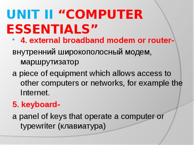 UNIT II “COMPUTER ESSENTIALS” 4. external broadband modem or router- внутренний широкополосный модем, маршрутизатор a piece of equipment which allows access to other computers or networks, for example the Internet. 5. keyboard- a panel of keys that operate a computer or typewriter ( клавиатура )