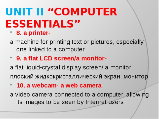 UNIT II “COMPUTER ESSENTIALS” 8. a printer- a machine for printing text or pictures, especially one linked to a computer 9. a flat LCD screen/a monitor - a flat liquid-crystal display screen/ a monitor плоский жидкокристаллический экран, монитор 10. a webcam- a web camera a video camera connected to a computer, allowing its images to be seen by Internet users