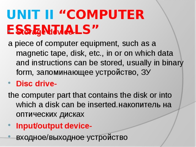 UNIT II “COMPUTER ESSENTIALS” Storage device- a piece of computer equipment, such as a magnetic tape, disk, etc., in or on which data and instructions can be stored, usually in binary form, запоминающее устройство, ЗУ Disc drive- the computer part that contains the disk or into which a disk can be inserted. накопитель на оптических дисках