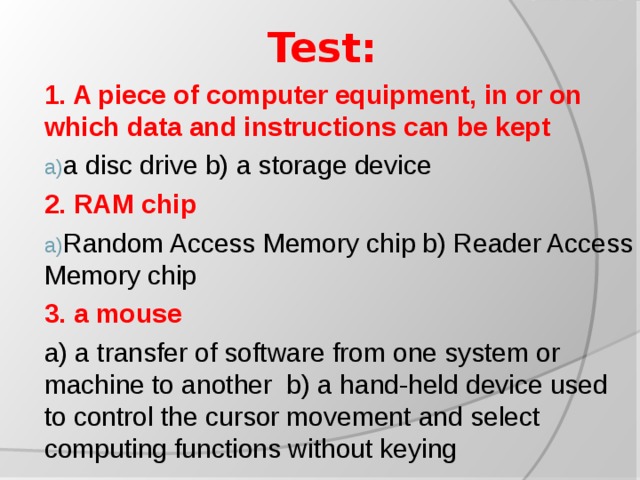 Test: 1. A piece of computer equipment, in or on which data and instructions can be kept a disc drive b) a storage device 2.  RAM chip Random Access Memory chip b) Reader Access Memory chip 3. a mouse a) a transfer of software from one system or machine to another b) a hand-held device used to control the cursor movement and select computing functions without keying